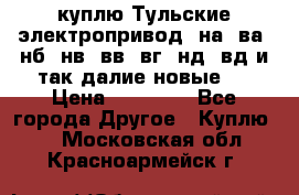 куплю Тульские электропривод  на, ва, нб, нв, вв, вг, нд, вд и так далие новые   › Цена ­ 85 500 - Все города Другое » Куплю   . Московская обл.,Красноармейск г.